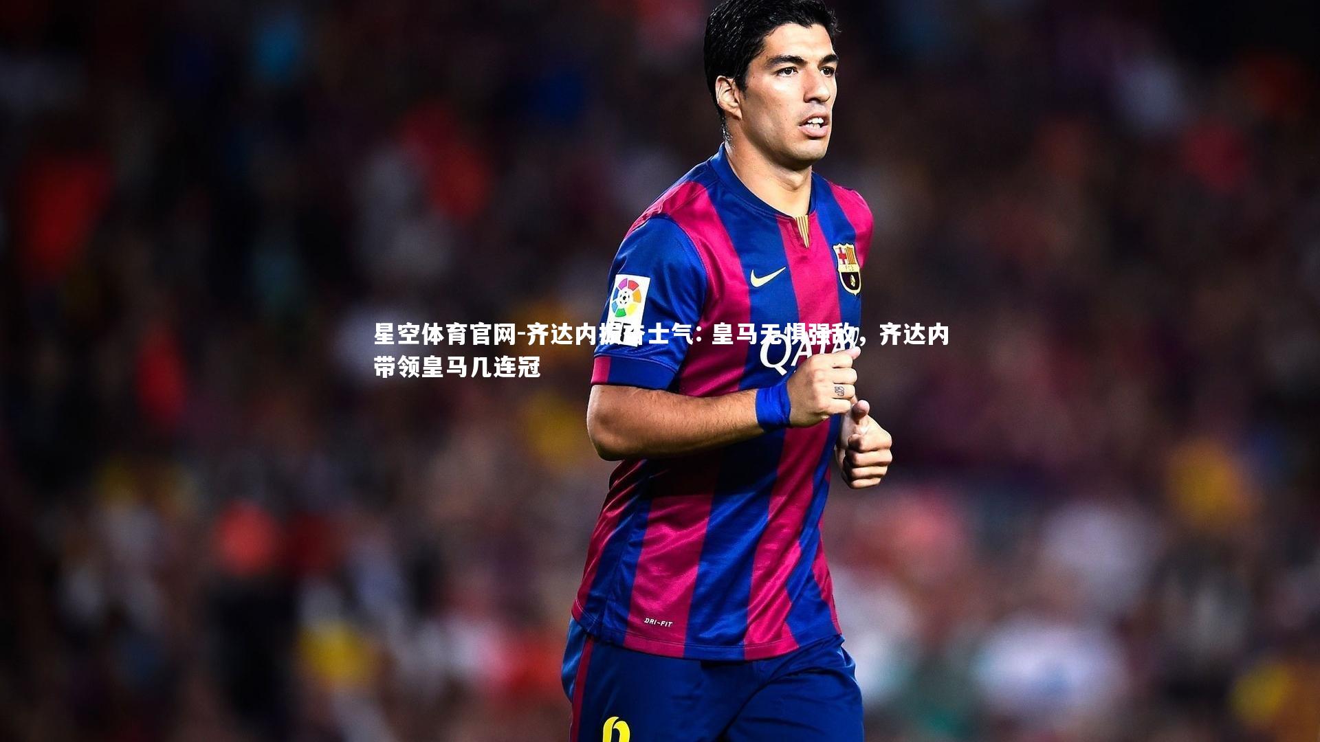 星空体育官网-齐达内振奋士气: 皇马无惧强敌，齐达内带领皇马几连冠