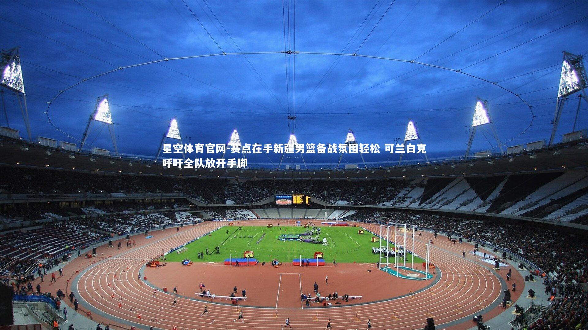 星空体育官网-赛点在手新疆男篮备战氛围轻松 可兰白克呼吁全队放开手脚