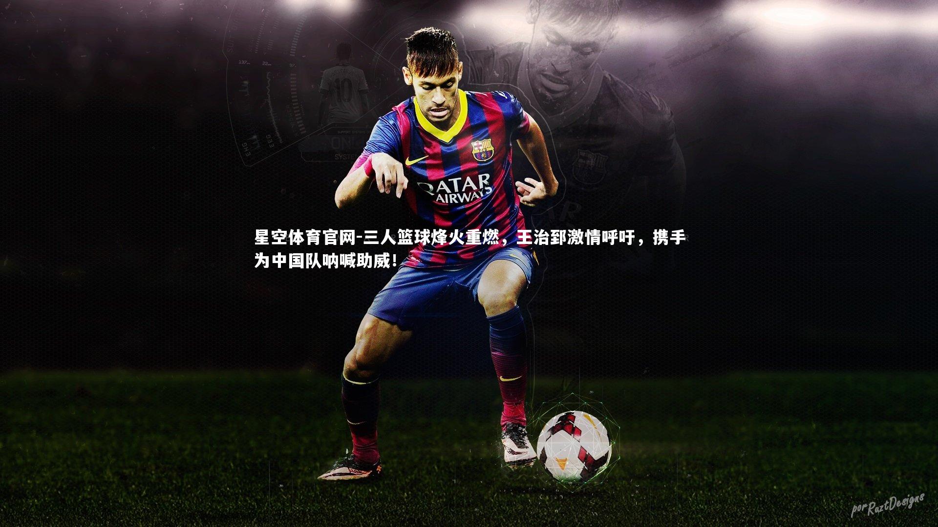 星空体育官网-三人篮球烽火重燃，王治郅激情呼吁，携手为中国队呐喊助威！