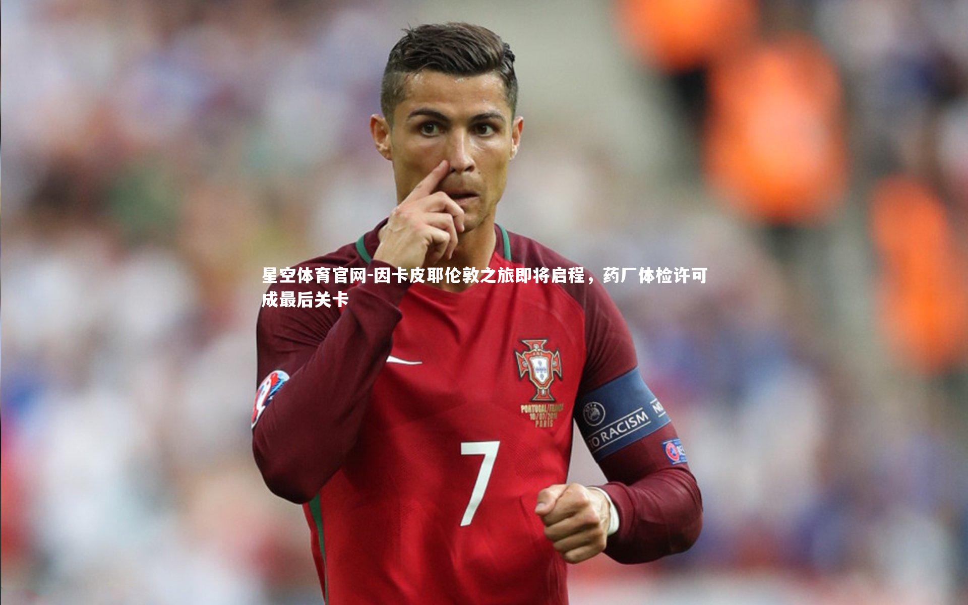 因卡皮耶伦敦之旅即将启程，药厂体检许可成最后关卡